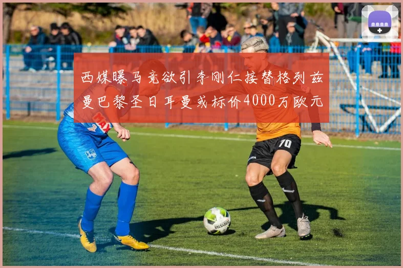 西媒曝马竞欲引李刚仁接替格列兹曼巴黎圣日耳曼或标价4000万欧元