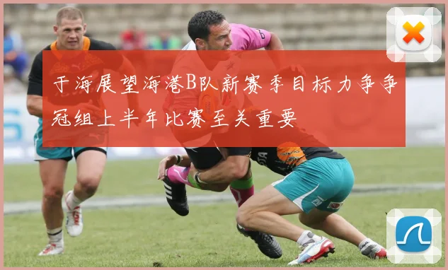 于海展望海港B队新赛季目标力争争冠组上半年比赛至关重要