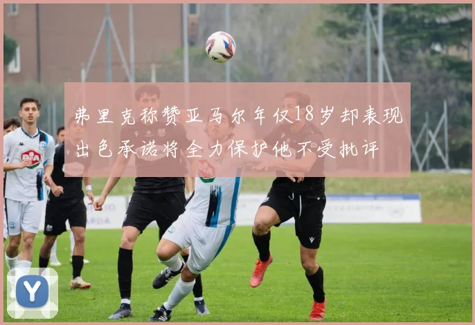 弗里克称赞亚马尔年仅18岁却表现出色承诺将全力保护他不受批评