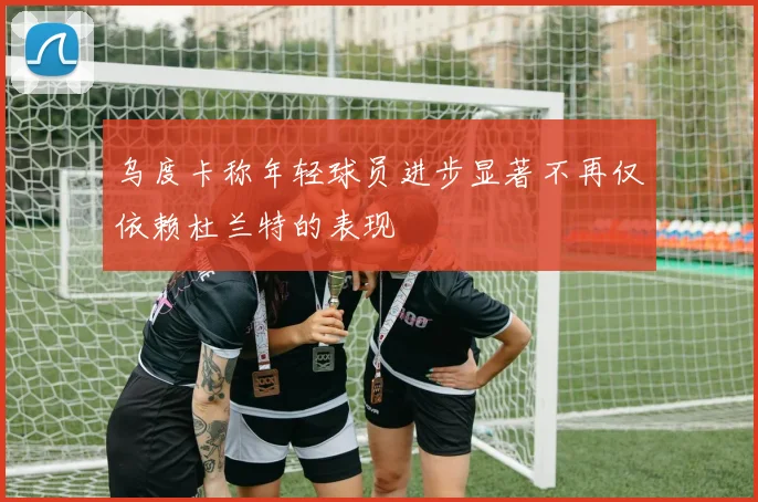 乌度卡称年轻球员进步显著不再仅依赖杜兰特的表现