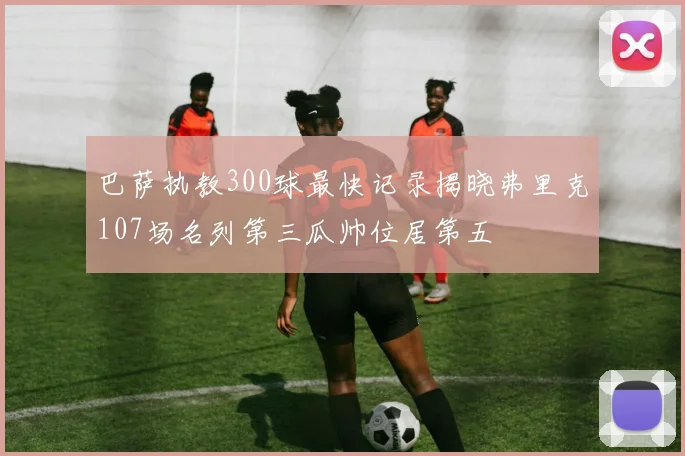 巴萨执教300球最快记录揭晓弗里克107场名列第三瓜帅位居第五