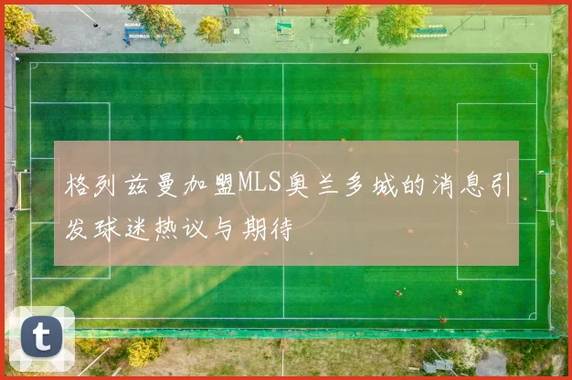 格列兹曼加盟MLS奥兰多城的消息引发球迷热议与期待