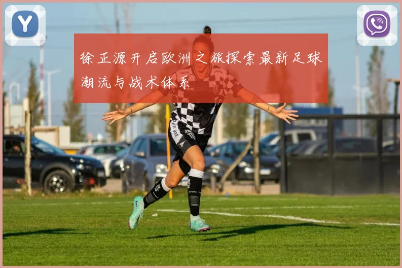 徐正源开启欧洲之旅探索最新足球潮流与战术体系