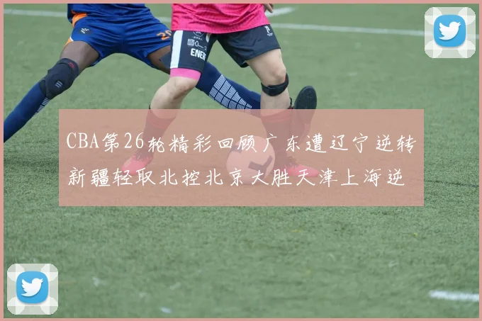 CBA第26轮精彩回顾广东遭辽宁逆转新疆轻取北控北京大胜天津上海逆转青岛展现实力