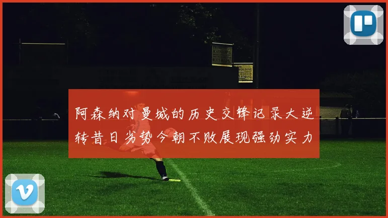 阿森纳对曼城的历史交锋记录大逆转昔日劣势今朝不败展现强劲实力