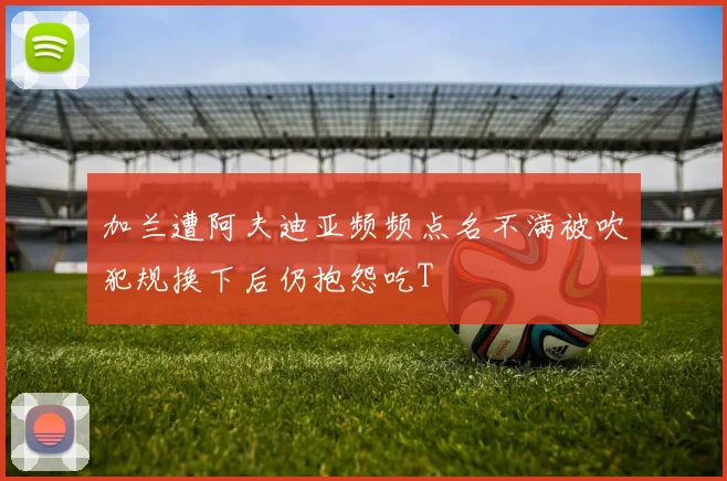 加兰遭阿夫迪亚频频点名不满被吹犯规换下后仍抱怨吃T
