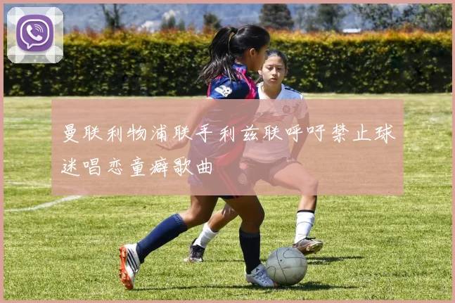 曼联利物浦联手利兹联呼吁禁止球迷唱恋童癖歌曲