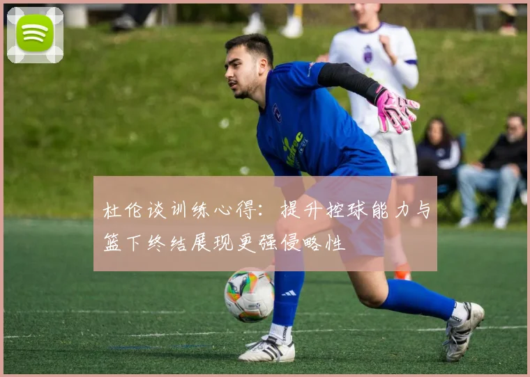 杜伦谈训练心得：提升控球能力与篮下终结展现更强侵略性