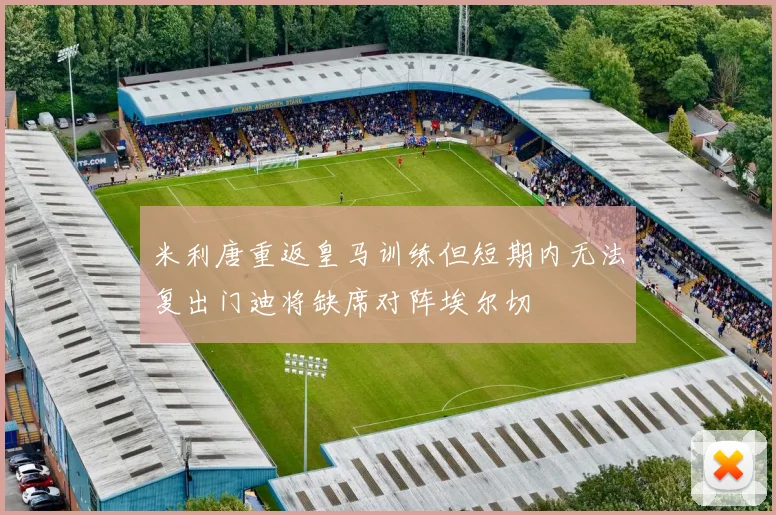 米利唐重返皇马训练但短期内无法复出门迪将缺席对阵埃尔切