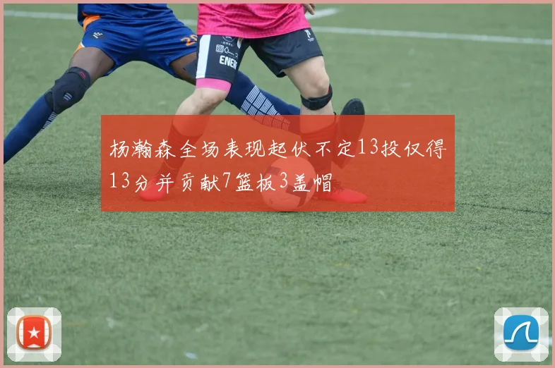 杨瀚森全场表现起伏不定13投仅得13分并贡献7篮板3盖帽