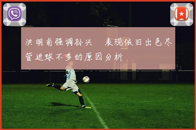 洪明甫强调孙兴慜表现依旧出色尽管进球不多的原因分析