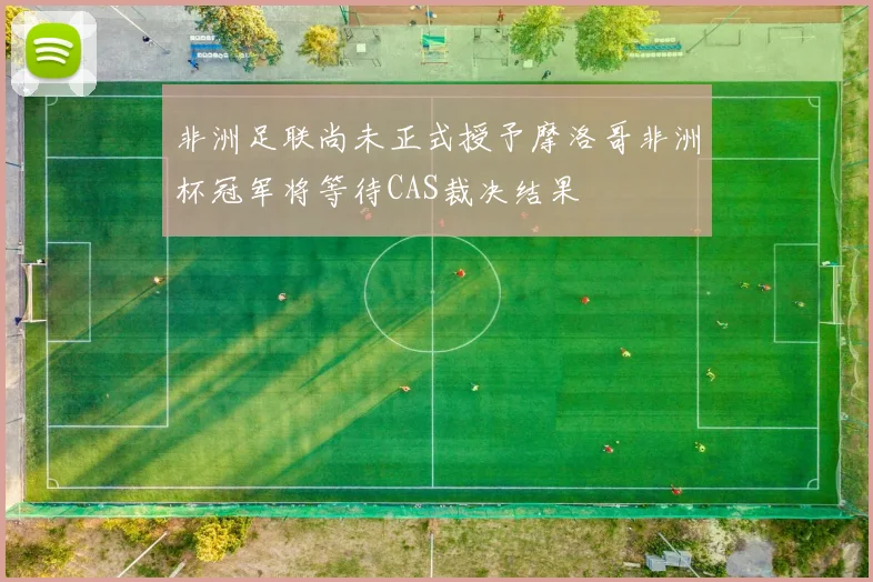 非洲足联尚未正式授予摩洛哥非洲杯冠军将等待CAS裁决结果