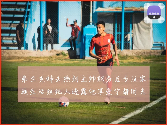 弗兰克辞去热刺主帅职务后专注家庭生活经纪人透露他享受宁静时光