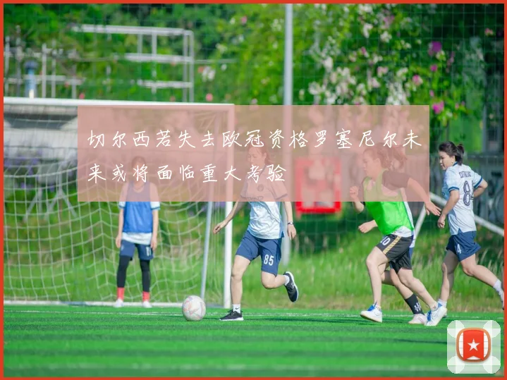 切尔西若失去欧冠资格罗塞尼尔未来或将面临重大考验