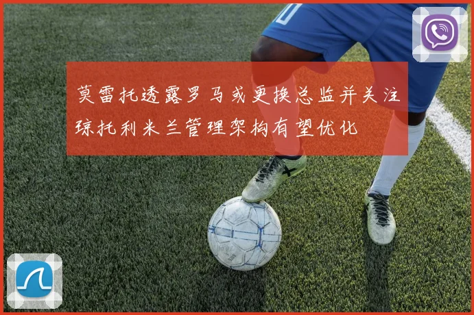莫雷托透露罗马或更换总监并关注琼托利米兰管理架构有望优化