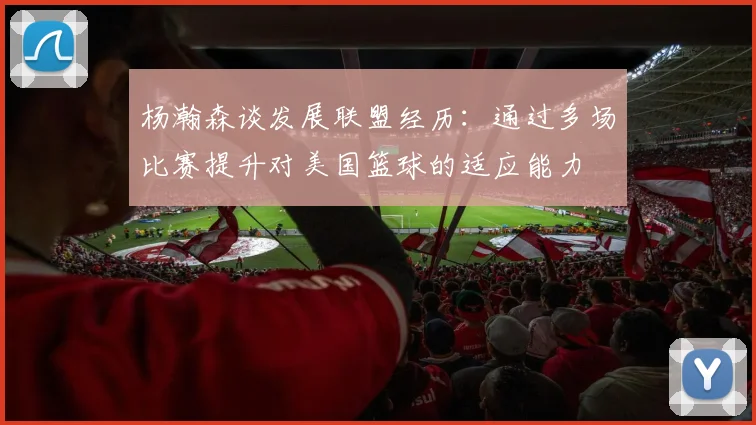 杨瀚森谈发展联盟经历：通过多场比赛提升对美国篮球的适应能力